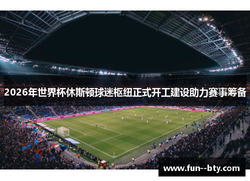 2026年世界杯休斯顿球迷枢纽正式开工建设助力赛事筹备 2026年世界杯休斯顿球迷枢纽正式开工建设助力赛事筹备