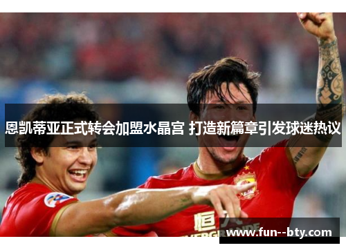 恩凯蒂亚正式转会加盟水晶宫 打造新篇章引发球迷热议 恩凯蒂亚正式转会加盟水晶宫 打造新篇章引发球迷热议